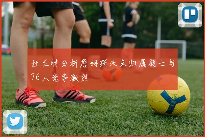 杜兰特分析詹姆斯未来归属骑士与76人竞争激烈